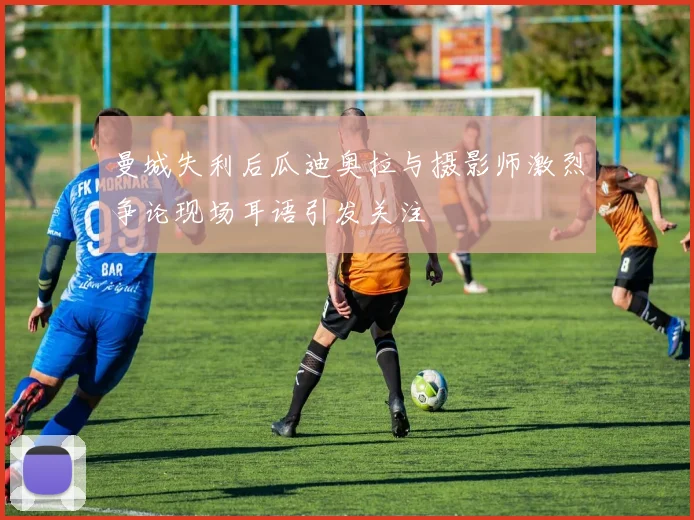 曼城失利后瓜迪奥拉与摄影师激烈争论现场耳语引发关注