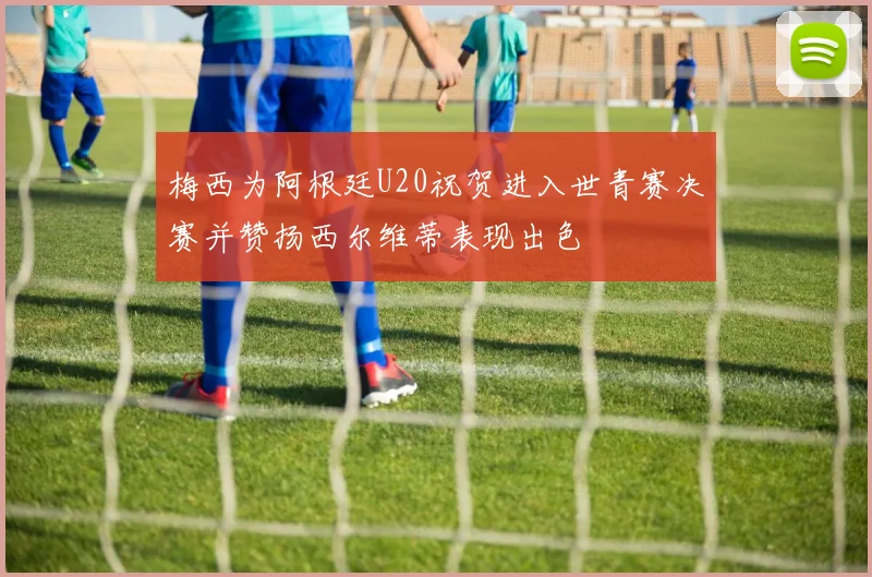 梅西为阿根廷U20祝贺进入世青赛决赛并赞扬西尔维蒂表现出色