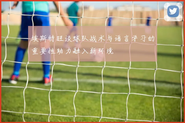 埃斯特旺谈球队战术与语言学习的重要性助力融入新环境