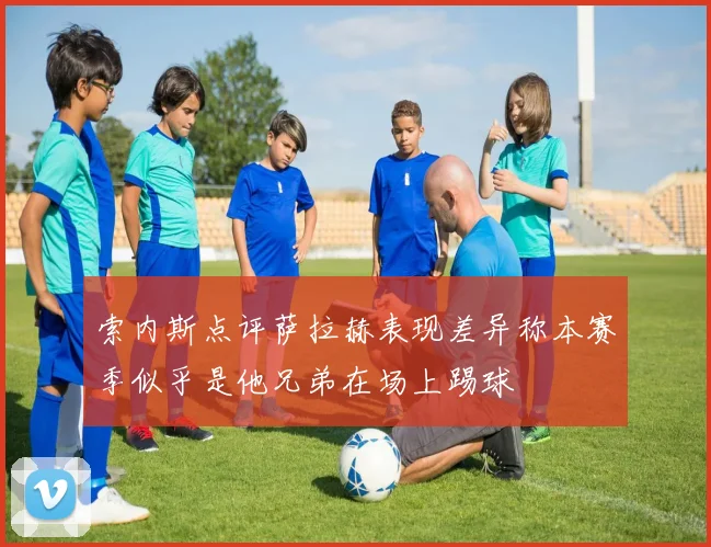 索内斯点评萨拉赫表现差异称本赛季似乎是他兄弟在场上踢球