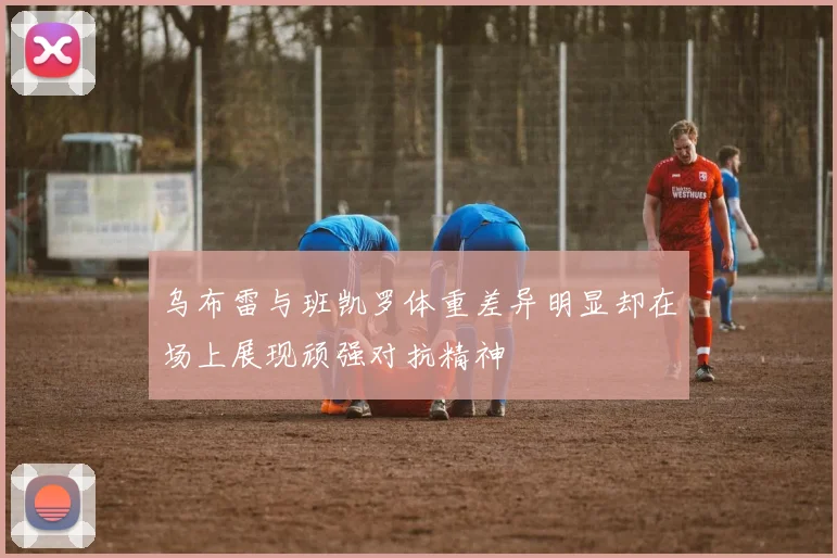 乌布雷与班凯罗体重差异明显却在场上展现顽强对抗精神