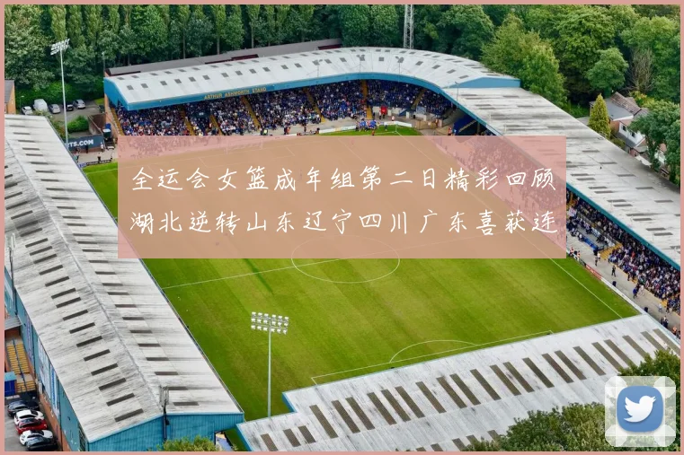 全运会女篮成年组第二日精彩回顾湖北逆转山东辽宁四川广东喜获连胜