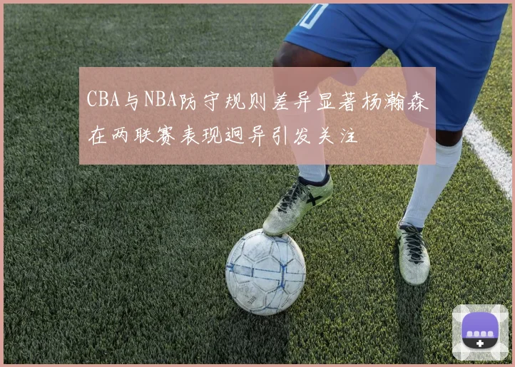 CBA与NBA防守规则差异显著杨瀚森在两联赛表现迥异引发关注
