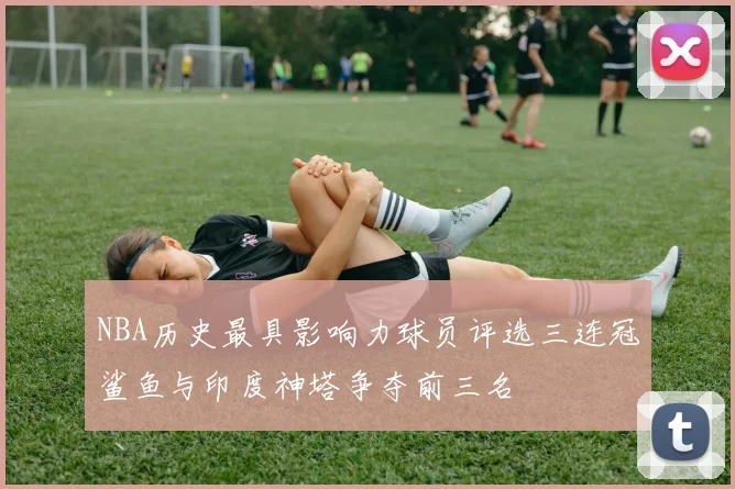 NBA历史最具影响力球员评选三连冠鲨鱼与印度神塔争夺前三名