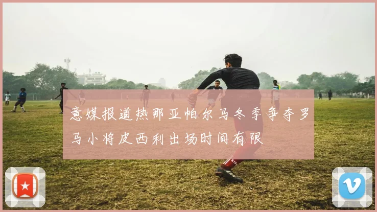 意媒报道热那亚帕尔马冬季争夺罗马小将皮西利出场时间有限
