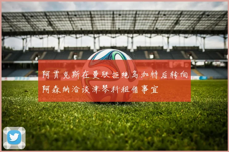阿贾克斯在曼联拒绝乌加特后转向阿森纳洽谈津琴科租借事宜