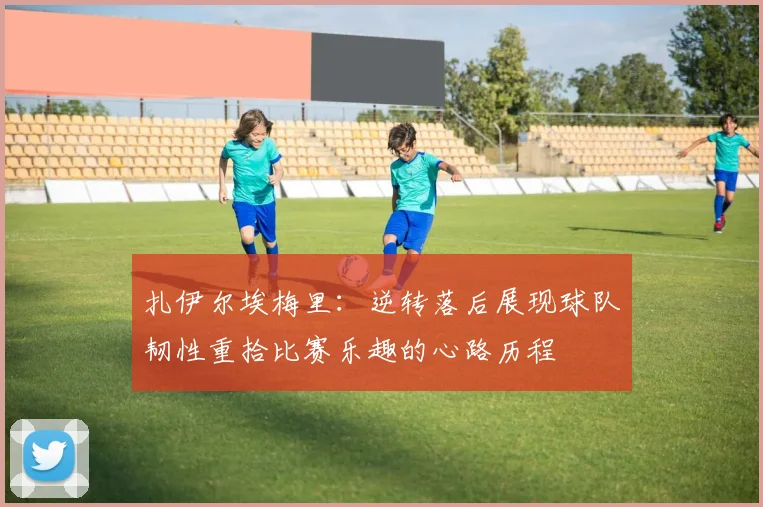 扎伊尔埃梅里：逆转落后展现球队韧性重拾比赛乐趣的心路历程