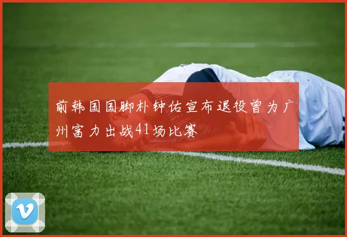 前韩国国脚朴钟佑宣布退役曾为广州富力出战41场比赛