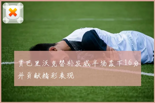 贾巴里沃克替补发威半场轰下16分并贡献精彩表现