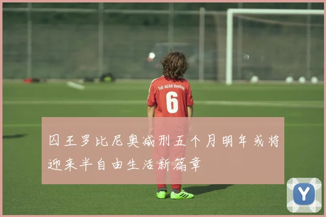 囚王罗比尼奥减刑五个月明年或将迎来半自由生活新篇章