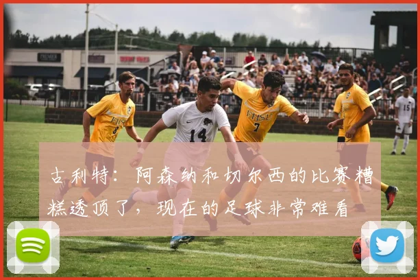 古利特：阿森纳和切尔西的比赛糟糕透顶了，现在的足球非常难看