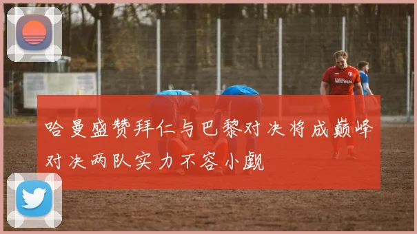 哈曼盛赞拜仁与巴黎对决将成巅峰对决两队实力不容小觑
