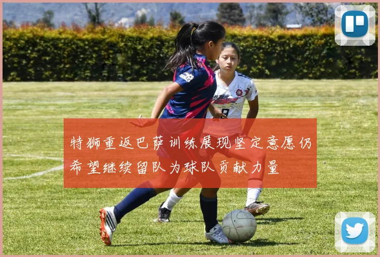 特狮重返巴萨训练展现坚定意愿仍希望继续留队为球队贡献力量
