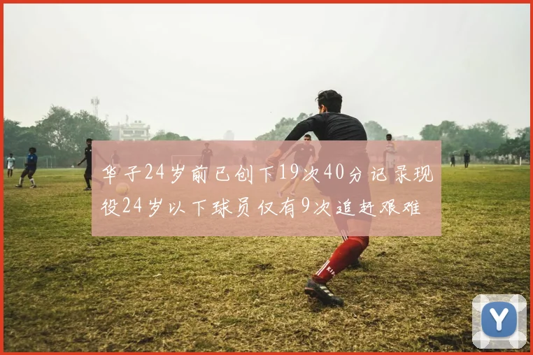 华子24岁前已创下19次40分记录现役24岁以下球员仅有9次追赶艰难