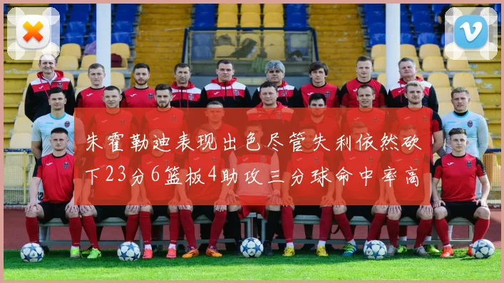 朱霍勒迪表现出色尽管失利依然砍下23分6篮板4助攻三分球命中率高达50