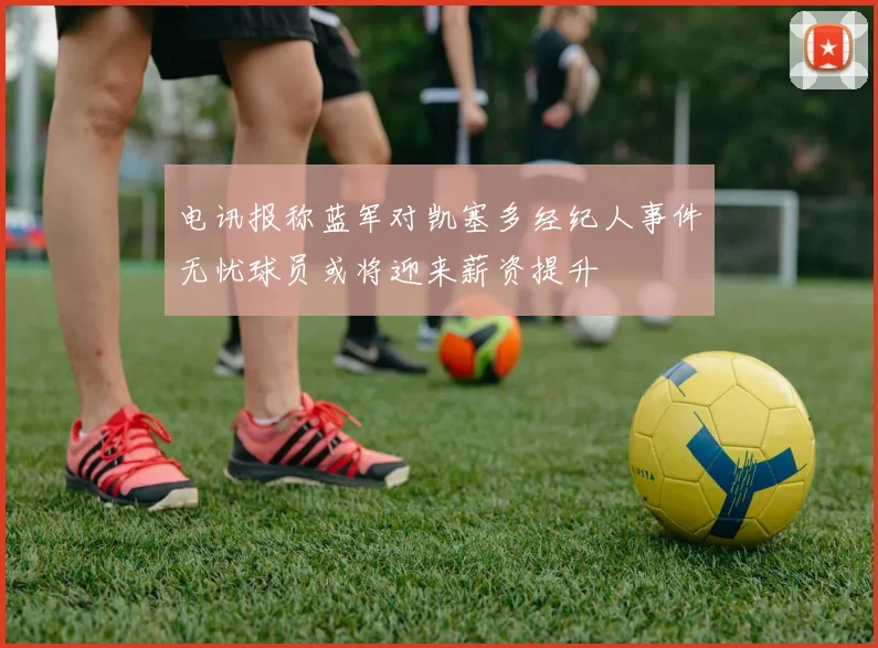 电讯报称蓝军对凯塞多经纪人事件无忧球员或将迎来薪资提升