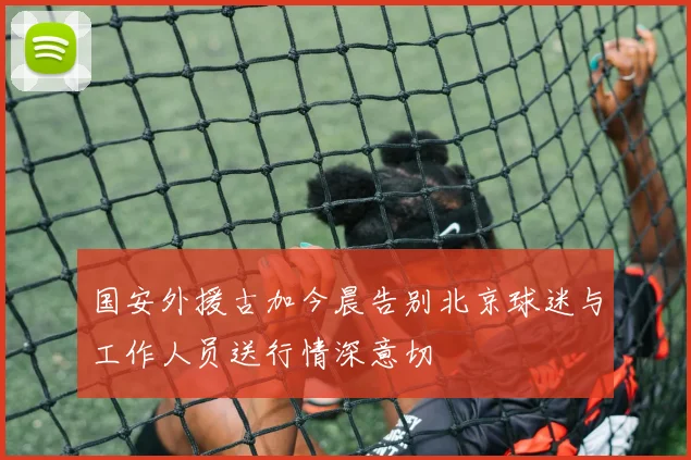 国安外援古加今晨告别北京球迷与工作人员送行情深意切