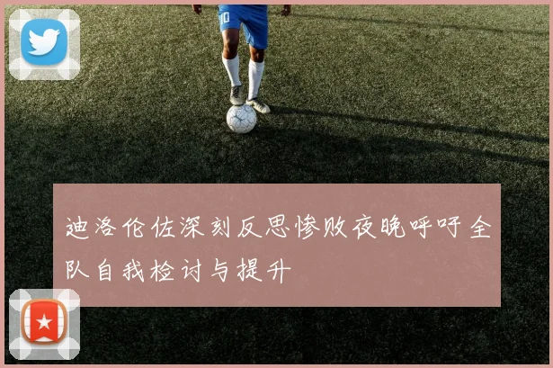 迪洛伦佐深刻反思惨败夜晚呼吁全队自我检讨与提升