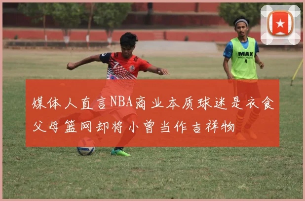 媒体人直言NBA商业本质球迷是衣食父母篮网却将小曾当作吉祥物