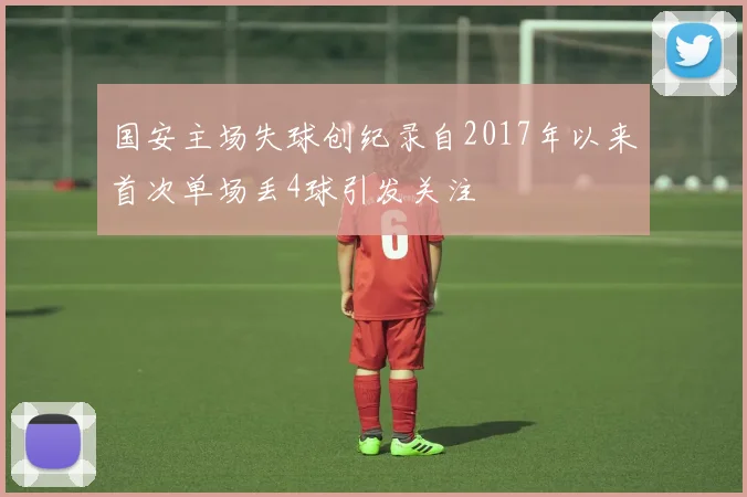 国安主场失球创纪录自2017年以来首次单场丢4球引发关注