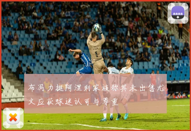布冯力挺阿涅利家族称其未出售尤文应获球迷认可与尊重