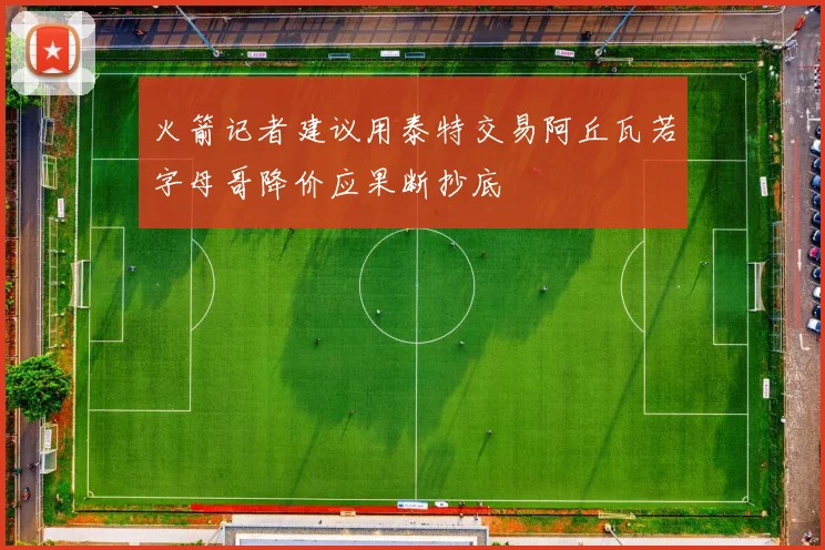 火箭记者建议用泰特交易阿丘瓦若字母哥降价应果断抄底
