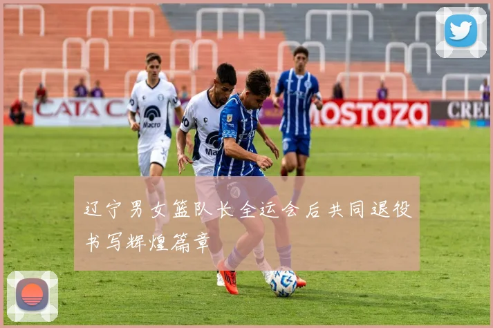辽宁男女篮队长全运会后共同退役书写辉煌篇章